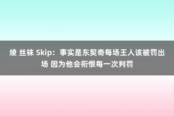 绫 丝袜 Skip：事实是东契奇每场王人该被罚出场 因为他会衔恨每一次判罚