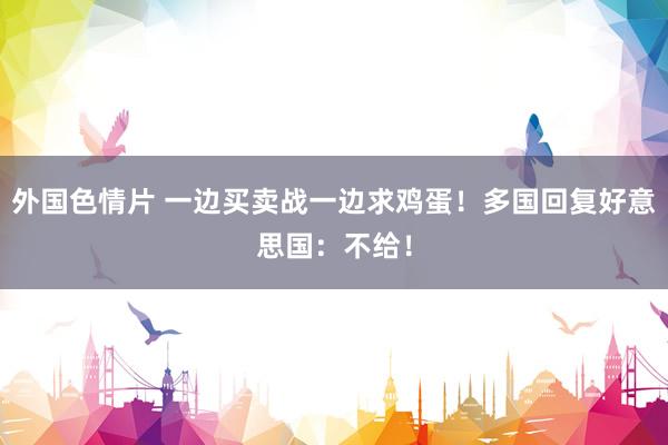 外国色情片 一边买卖战一边求鸡蛋！多国回复好意思国：不给！