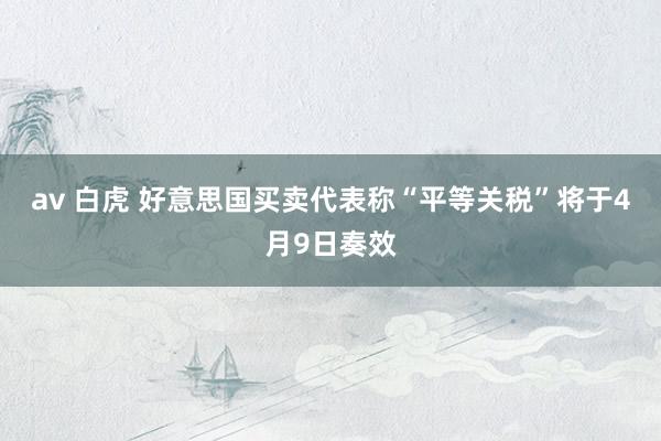 av 白虎 好意思国买卖代表称“平等关税”将于4月9日奏效