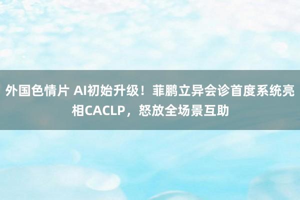 外国色情片 AI初始升级！菲鹏立异会诊首度系统亮相CACLP，怒放全场景互助