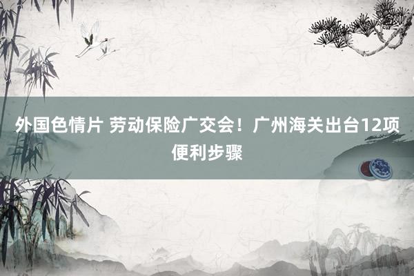 外国色情片 劳动保险广交会！广州海关出台12项便利步骤