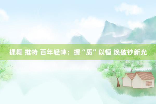 裸舞 推特 百年轻啤：握“质”以恒 焕破钞新光
