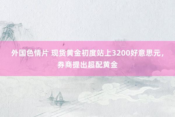 外国色情片 现货黄金初度站上3200好意思元，券商提出超配黄金