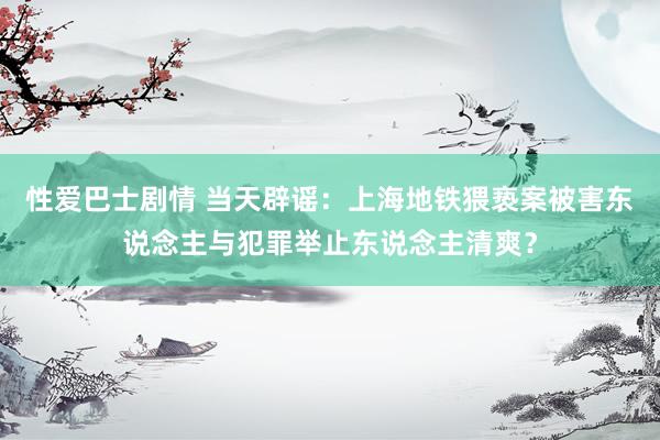 性爱巴士剧情 当天辟谣：上海地铁猥亵案被害东说念主与犯罪举止东说念主清爽？