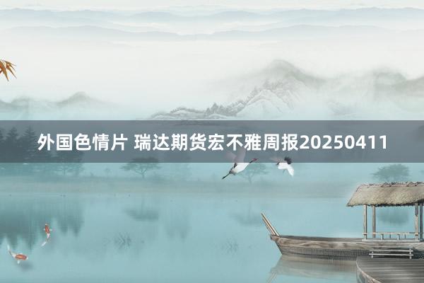 外国色情片 瑞达期货宏不雅周报20250411