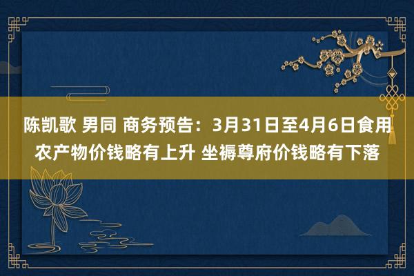 陈凯歌 男同 商务预告：3月31日至4月6日食用农产物价钱略有上升 坐褥尊府价钱略有下落