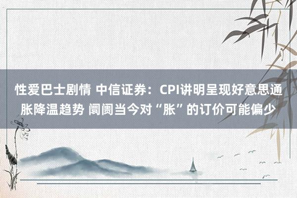 性爱巴士剧情 中信证券：CPI讲明呈现好意思通胀降温趋势 阛阓当今对“胀”的订价可能偏少