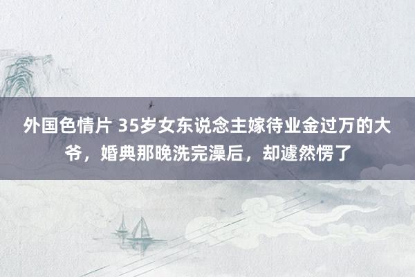 外国色情片 35岁女东说念主嫁待业金过万的大爷，婚典那晚洗完澡后，却遽然愣了