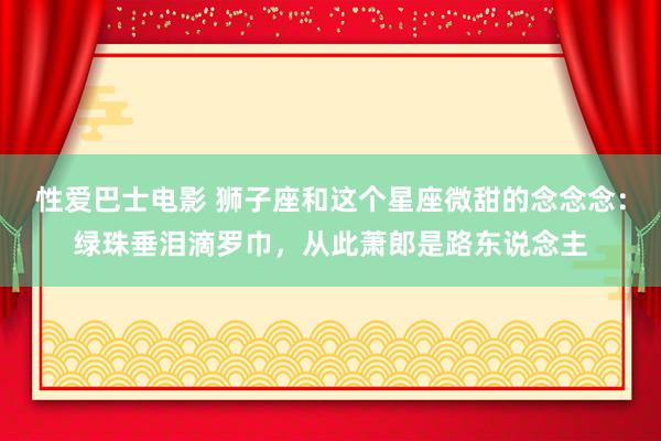性爱巴士电影 狮子座和这个星座微甜的念念念：绿珠垂泪滴罗巾，从此萧郎是路东说念主