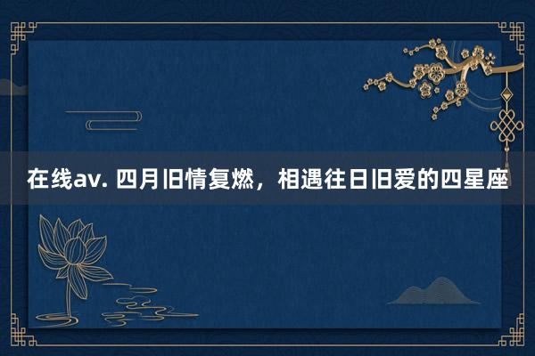 在线av. 四月旧情复燃，相遇往日旧爱的四星座