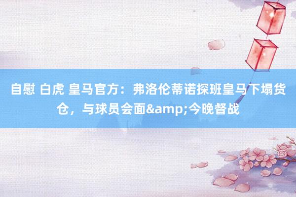 自慰 白虎 皇马官方：弗洛伦蒂诺探班皇马下塌货仓，与球员会面&今晚督战