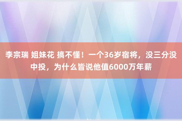 李宗瑞 姐妹花 搞不懂！一个36岁宿将，没三分没中投，为什么皆说他值6000万年薪