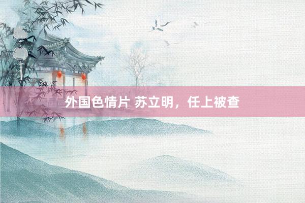外国色情片 苏立明，任上被查