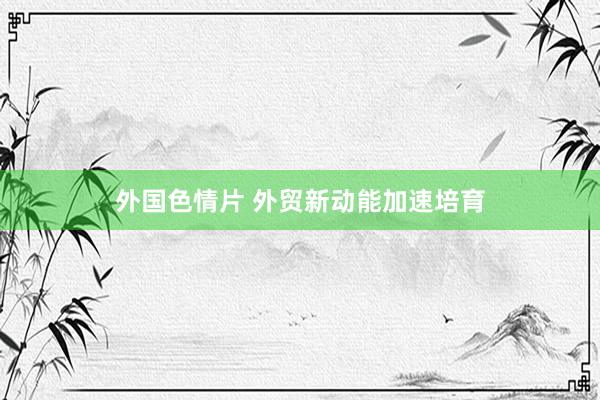 外国色情片 外贸新动能加速培育
