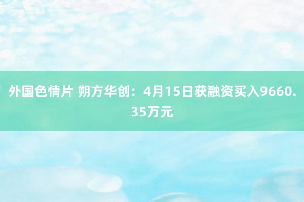外国色情片 朔方华创：4月15日获融资买入9660.35万元