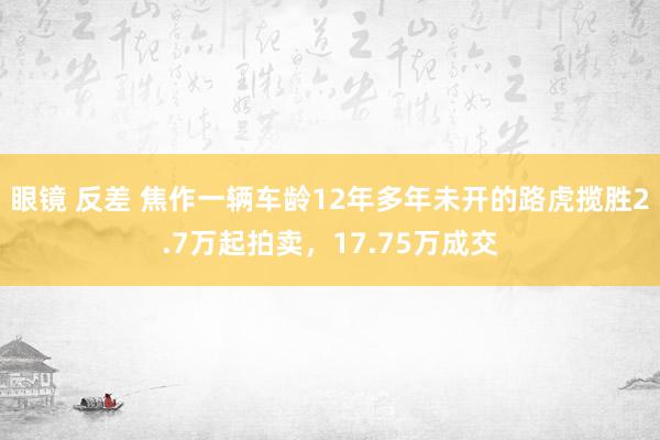 眼镜 反差 焦作一辆车龄12年多年未开的路虎揽胜2.7万起拍卖，17.75万成交