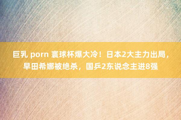 巨乳 porn 寰球杯爆大冷！日本2大主力出局，早田希娜被绝杀，国乒2东说念主进8强
