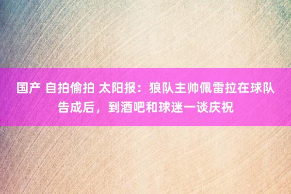 国产 自拍偷拍 太阳报：狼队主帅佩雷拉在球队告成后，到酒吧和球迷一谈庆祝