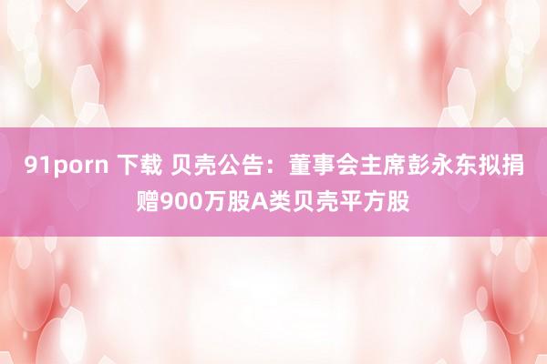 91porn 下载 贝壳公告：董事会主席彭永东拟捐赠900万股A类贝壳平方股