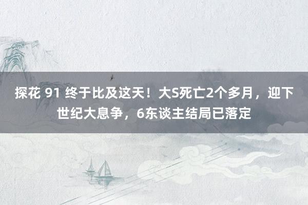 探花 91 终于比及这天！大S死亡2个多月，迎下世纪大息争，6东谈主结局已落定