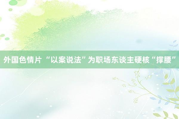 外国色情片 “以案说法”为职场东谈主硬核“撑腰”