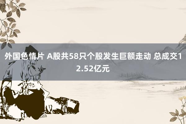 外国色情片 A股共58只个股发生巨额走动 总成交12.52亿元