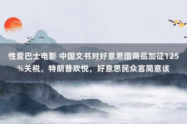 性爱巴士电影 中国文书对好意思国商品加征125%关税，特朗普欢悦，好意思民众言简意该