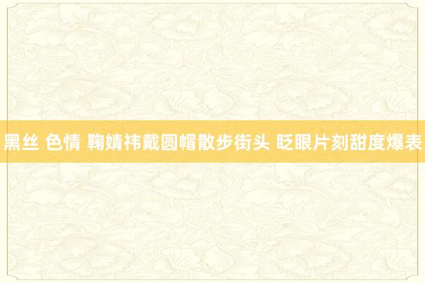 黑丝 色情 鞠婧祎戴圆帽散步街头 眨眼片刻甜度爆表