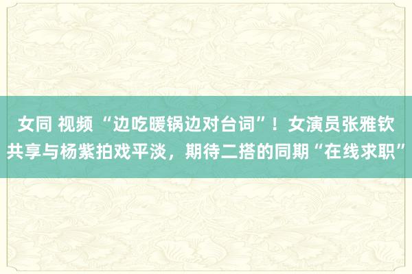 女同 视频 “边吃暖锅边对台词”！女演员张雅钦共享与杨紫拍戏平淡，期待二搭的同期