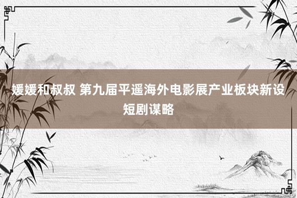 媛媛和叔叔 第九届平遥海外电影展产业板块新设短剧谋略